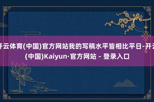 开云体育(中国)官方网站我的写稿水平皆相比平日-开云(中国)Kaiyun·官方网站 - 登录入口
