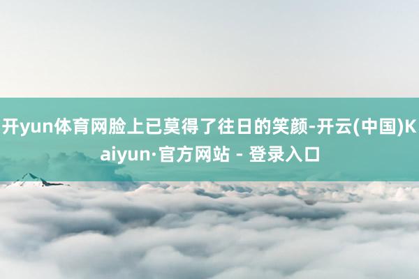 开yun体育网脸上已莫得了往日的笑颜-开云(中国)Kaiyun·官方网站 - 登录入口