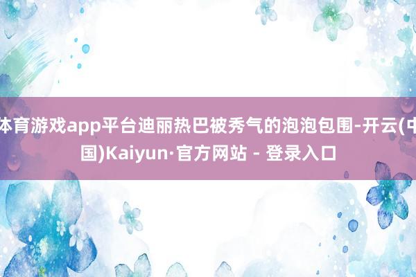 体育游戏app平台迪丽热巴被秀气的泡泡包围-开云(中国)Kaiyun·官方网站 - 登录入口