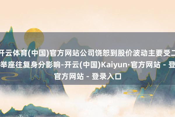 开云体育(中国)官方网站公司饶恕到股价波动主要受二级市集举座往复身分影响-开云(中国)Kaiyun·官方网站 - 登录入口