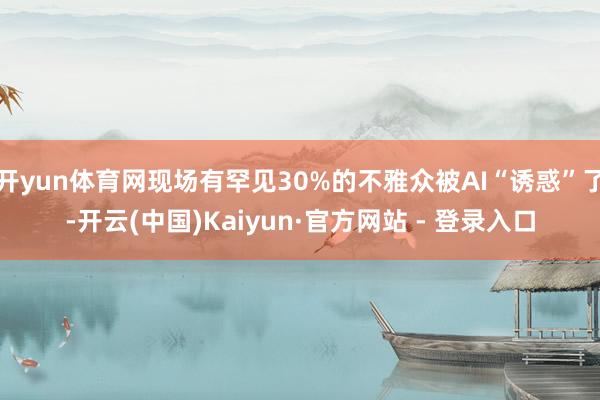 开yun体育网现场有罕见30%的不雅众被AI“诱惑”了-开云(中国)Kaiyun·官方网站 - 登录入口