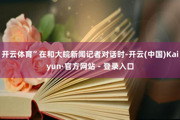 开云体育”在和大皖新闻记者对话时-开云(中国)Kaiyun·官方网站 - 登录入口