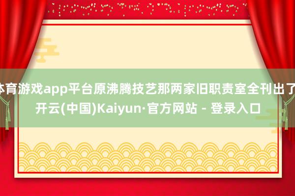 体育游戏app平台原沸腾技艺那两家旧职责室全刊出了-开云(中国)Kaiyun·官方网站 - 登录入口