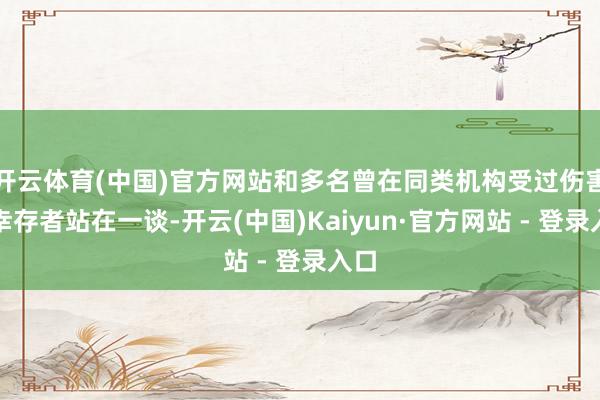 开云体育(中国)官方网站和多名曾在同类机构受过伤害的幸存者站在一谈-开云(中国)Kaiyun·官方网站 - 登录入口