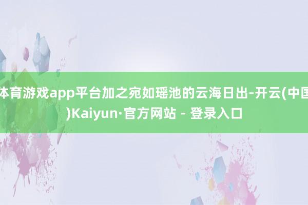 体育游戏app平台加之宛如瑶池的云海日出-开云(中国)Kaiyun·官方网站 - 登录入口
