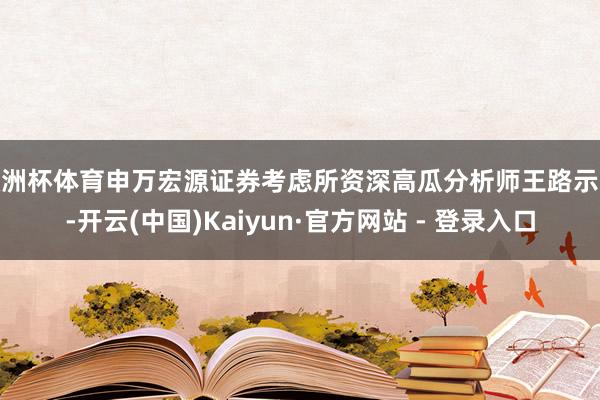欧洲杯体育申万宏源证券考虑所资深高瓜分析师王路示意-开云(中国)Kaiyun·官方网站 - 登录入口