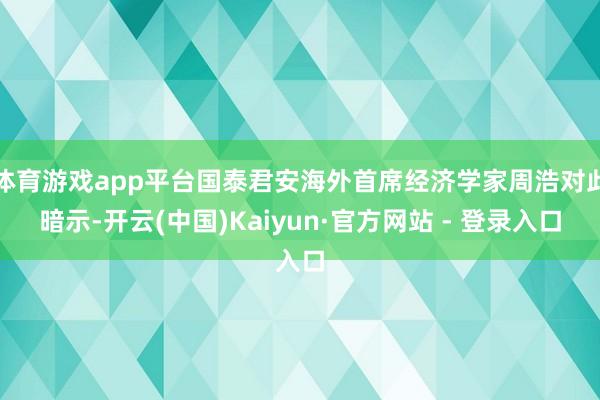 体育游戏app平台国泰君安海外首席经济学家周浩对此暗示-开云(中国)Kaiyun·官方网站 - 登录入口