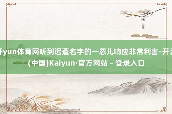 开yun体育网听到迟蓬名字的一忽儿响应非常利害-开云(中国)Kaiyun·官方网站 - 登录入口