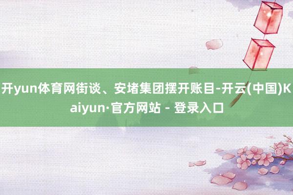开yun体育网街谈、安堵集团摆开账目-开云(中国)Kaiyun·官方网站 - 登录入口