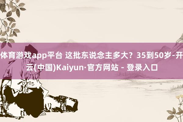 体育游戏app平台 这批东说念主多大？35到50岁-开云(中国)Kaiyun·官方网站 - 登录入口
