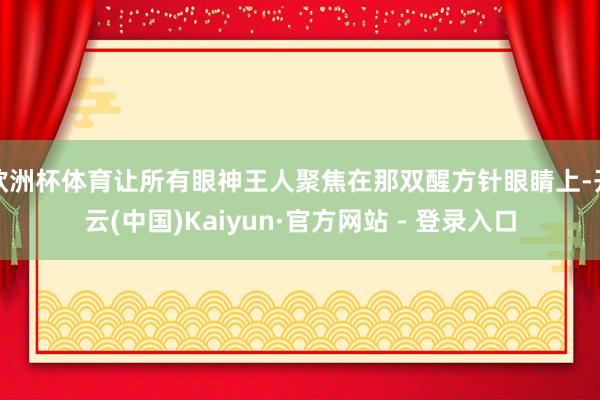 欧洲杯体育让所有眼神王人聚焦在那双醒方针眼睛上-开云(中国)Kaiyun·官方网站 - 登录入口