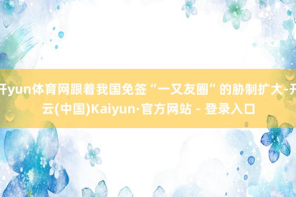 开yun体育网跟着我国免签“一又友圈”的胁制扩大-开云(中国)Kaiyun·官方网站 - 登录入口