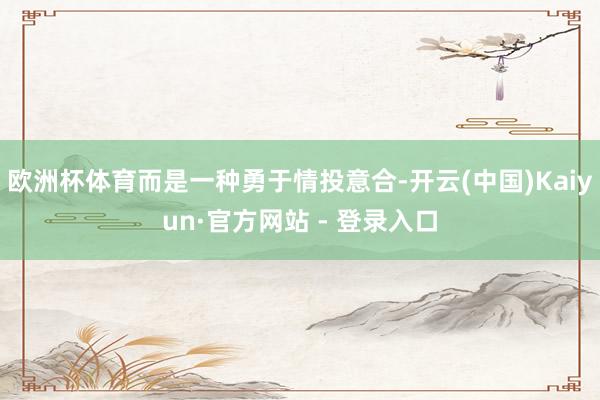 欧洲杯体育而是一种勇于情投意合-开云(中国)Kaiyun·官方网站 - 登录入口