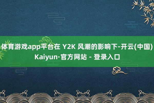 体育游戏app平台在 Y2K 风潮的影响下-开云(中国)Kaiyun·官方网站 - 登录入口