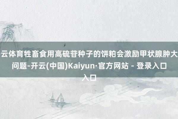 开云体育牲畜食用高硫苷种子的饼粕会激励甲状腺肿大等问题-开云(中国)Kaiyun·官方网站 - 登录入口