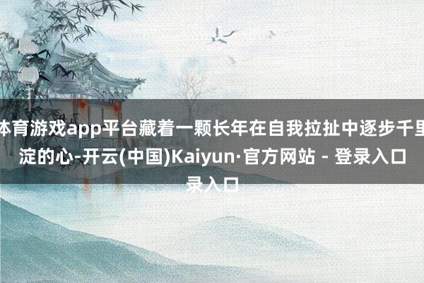 体育游戏app平台藏着一颗长年在自我拉扯中逐步千里淀的心-开云(中国)Kaiyun·官方网站 - 登录入口