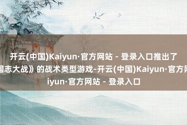 开云(中国)Kaiyun·官方网站 - 登录入口推出了一部名为《三国志大战》的战术类型游戏-开云(中国)Kaiyun·官方网站 - 登录入口