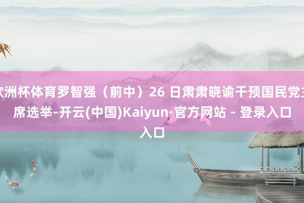 欧洲杯体育罗智强(前中)26 日肃肃晓谕干预国民党主席选举-开云(中国)Kaiyun·官方网站 - 登录入口