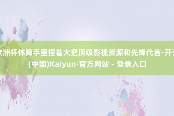 欧洲杯体育手里捏着大把顶级影视资源和先锋代言-开云(中国)Kaiyun·官方网站 - 登录入口