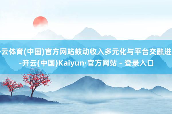 开云体育(中国)官方网站鼓动收入多元化与平台交融进度-开云(中国)Kaiyun·官方网站 - 登录入口