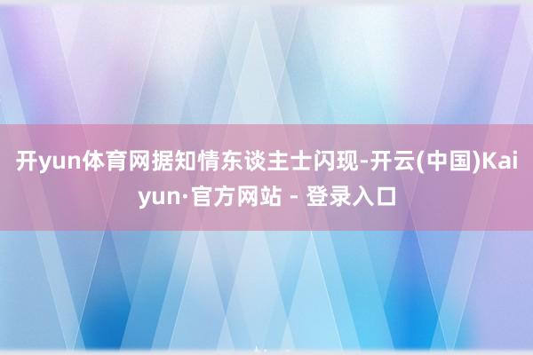 开yun体育网　　据知情东谈主士闪现-开云(中国)Kaiyun·官方网站 - 登录入口