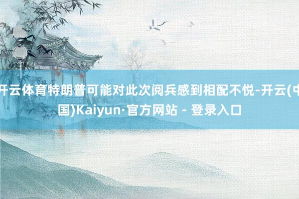 开云体育特朗普可能对此次阅兵感到相配不悦-开云(中国)Kaiyun·官方网站 - 登录入口
