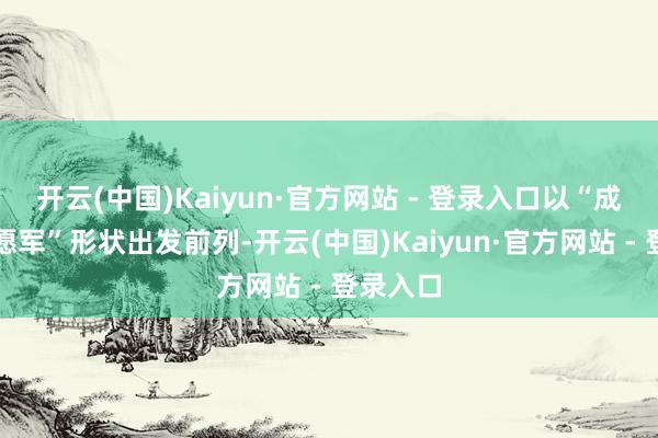 开云(中国)Kaiyun·官方网站 - 登录入口以“成建制志愿军”形状出发前列-开云(中国)Kaiyun·官方网站 - 登录入口