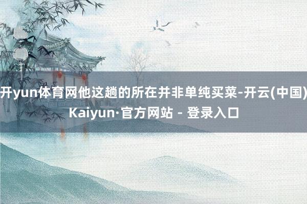 开yun体育网他这趟的所在并非单纯买菜-开云(中国)Kaiyun·官方网站 - 登录入口