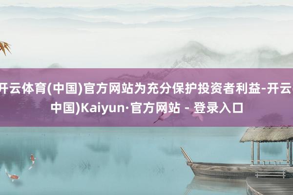 开云体育(中国)官方网站为充分保护投资者利益-开云(中国)Kaiyun·官方网站 - 登录入口