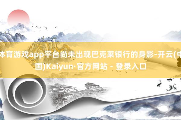 体育游戏app平台尚未出现巴克莱银行的身影-开云(中国)Kaiyun·官方网站 - 登录入口