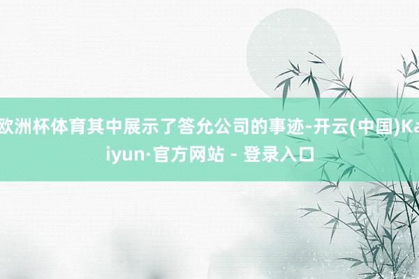 欧洲杯体育其中展示了答允公司的事迹-开云(中国)Kaiyun·官方网站 - 登录入口
