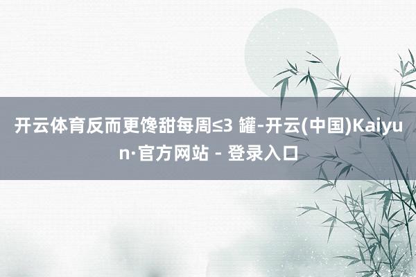 开云体育反而更馋甜每周≤3 罐-开云(中国)Kaiyun·官方网站 - 登录入口