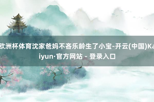 欧洲杯体育沈家爸妈不吝乐龄生了小宝-开云(中国)Kaiyun·官方网站 - 登录入口