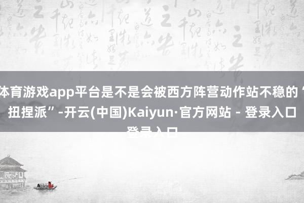 体育游戏app平台是不是会被西方阵营动作站不稳的“扭捏派”-开云(中国)Kaiyun·官方网站 - 登录入口