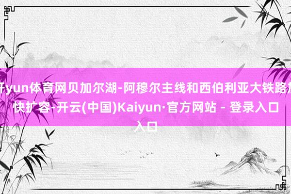 开yun体育网贝加尔湖-阿穆尔主线和西伯利亚大铁路加快扩容-开云(中国)Kaiyun·官方网站 - 登录入口