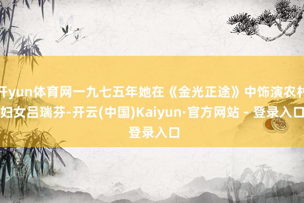 开yun体育网一九七五年她在《金光正途》中饰演农村妇女吕瑞芬-开云(中国)Kaiyun·官方网站 - 登录入口