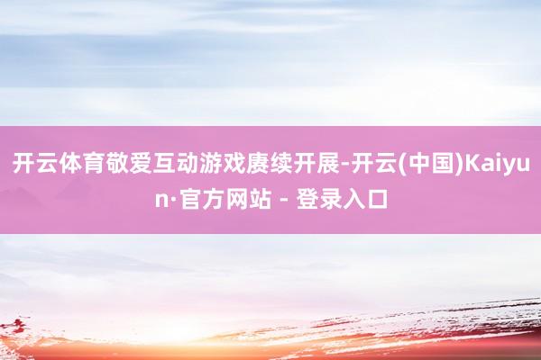 开云体育敬爱互动游戏赓续开展-开云(中国)Kaiyun·官方网站 - 登录入口
