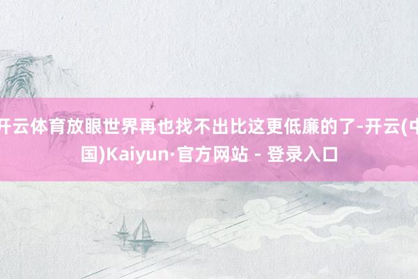 开云体育放眼世界再也找不出比这更低廉的了-开云(中国)Kaiyun·官方网站 - 登录入口