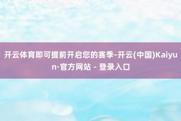 开云体育即可提前开启您的赛季-开云(中国)Kaiyun·官方网站 - 登录入口