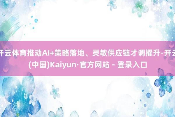 开云体育推动AI+策略落地、灵敏供应链才调擢升-开云(中国)Kaiyun·官方网站 - 登录入口