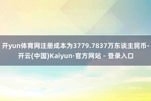 开yun体育网注册成本为3779.7837万东谈主民币-开云(中国)Kaiyun·官方网站 - 登录入口