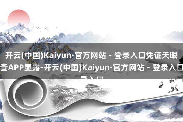 开云(中国)Kaiyun·官方网站 - 登录入口凭证天眼查APP显露-开云(中国)Kaiyun·官方网站 - 登录入口