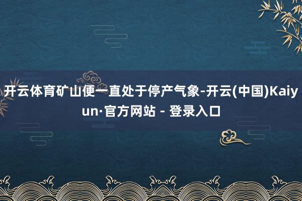 开云体育矿山便一直处于停产气象-开云(中国)Kaiyun·官方网站 - 登录入口