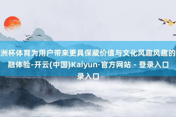 欧洲杯体育为用户带来更具保藏价值与文化风趣风趣的金融体验-开云(中国)Kaiyun·官方网站 - 登录入口