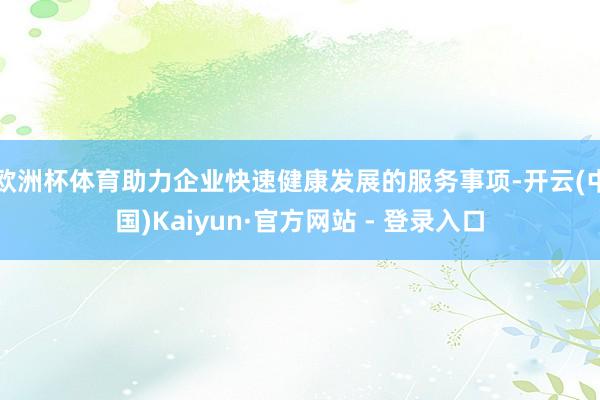 欧洲杯体育助力企业快速健康发展的服务事项-开云(中国)Kaiyun·官方网站 - 登录入口