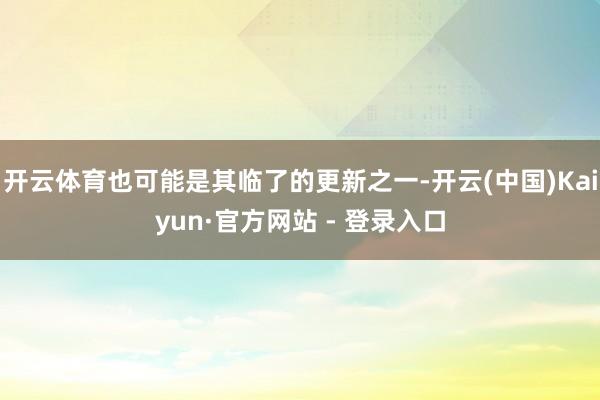 开云体育也可能是其临了的更新之一-开云(中国)Kaiyun·官方网站 - 登录入口